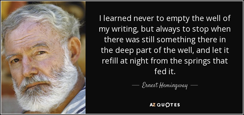 I learned never to empty the well of my writing, but always to stop when there was still something there in the deep part of the well, and let it refill at night from the springs that fed it. - Ernest Hemingway