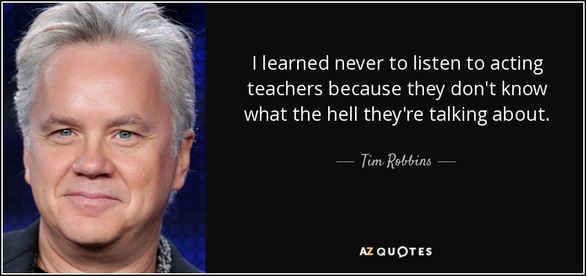 I learned never to listen to acting teachers because they don't know what the hell they're talking about. - Tim Robbins