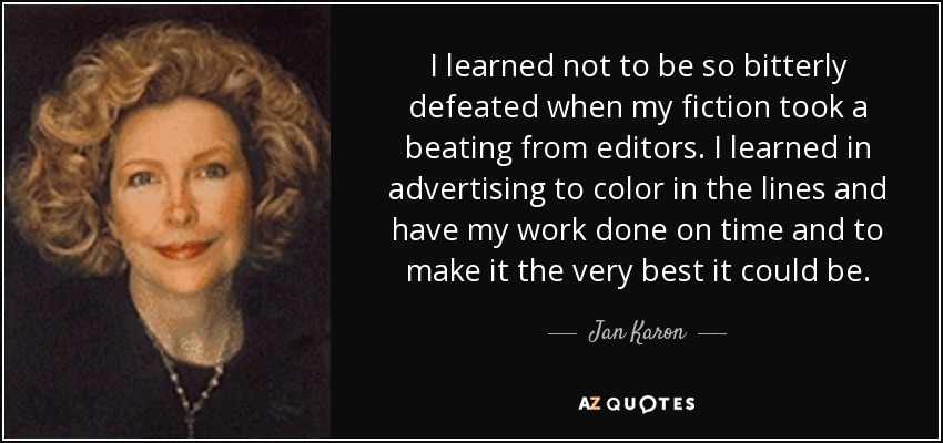 I learned not to be so bitterly defeated when my fiction took a beating from editors. I learned in advertising to color in the lines and have my work done on time and to make it the very best it could be. - Jan Karon