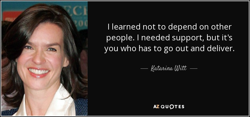 I learned not to depend on other people. I needed support, but it's you who has to go out and deliver. - Katarina Witt