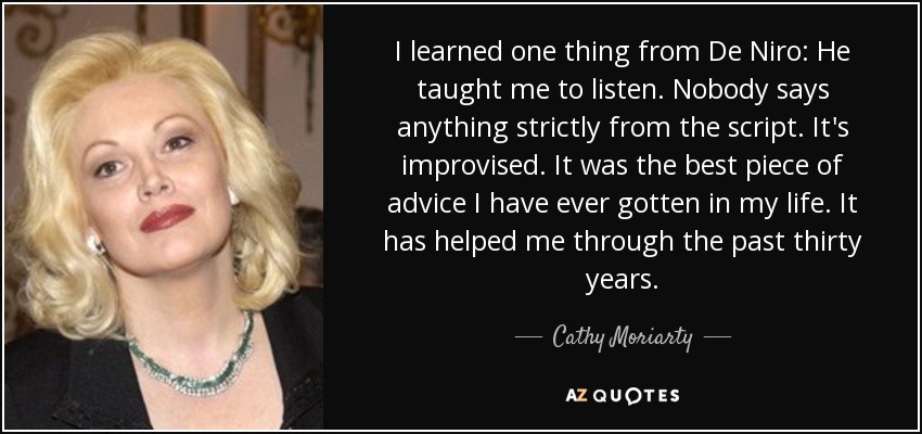 I learned one thing from De Niro: He taught me to listen. Nobody says anything strictly from the script. It's improvised. It was the best piece of advice I have ever gotten in my life. It has helped me through the past thirty years. - Cathy Moriarty