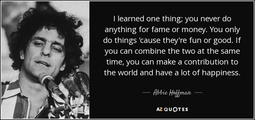 I learned one thing; you never do anything for fame or money. You only do things 'cause they're fun or good. If you can combine the two at the same time, you can make a contribution to the world and have a lot of happiness. - Abbie Hoffman