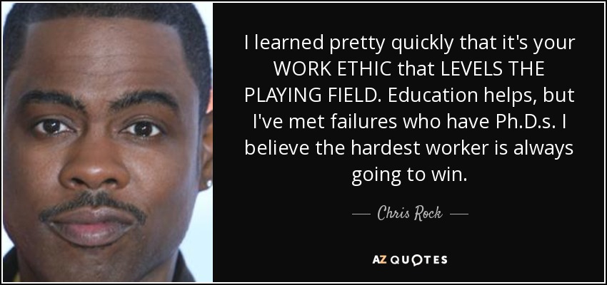 I learned pretty quickly that it's your WORK ETHIC that LEVELS THE PLAYING FIELD. Education helps, but I've met failures who have Ph.D.s. I believe the hardest worker is always going to win. - Chris Rock