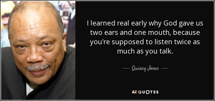 I learned real early why God gave us two ears and one mouth, because you're supposed to listen twice as much as you talk. - Quincy Jones