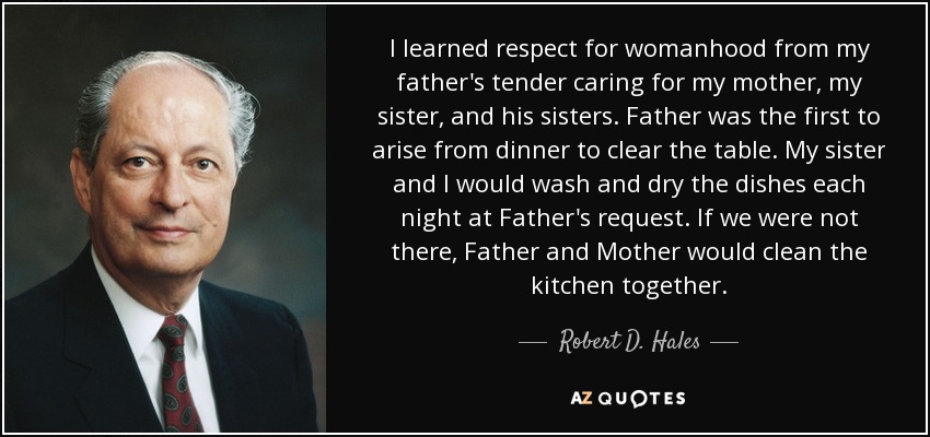 I learned respect for womanhood from my father's tender caring for my mother, my sister, and his sisters. Father was the first to arise from dinner to clear the table. My sister and I would wash and dry the dishes each night at Father's request. If we were not there, Father and Mother would clean the kitchen together. - Robert D. Hales