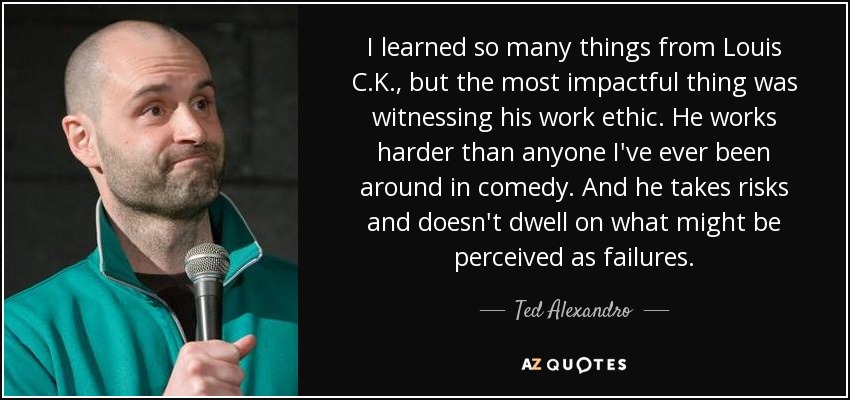 I learned so many things from Louis C.K., but the most impactful thing was witnessing his work ethic. He works harder than anyone I've ever been around in comedy. And he takes risks and doesn't dwell on what might be perceived as failures. - Ted Alexandro