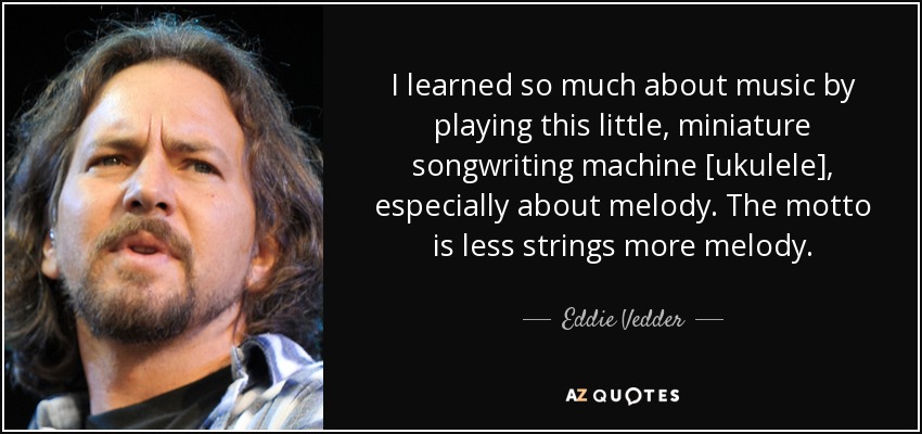 I learned so much about music by playing this little, miniature songwriting machine [ukulele], especially about melody. The motto is less strings more melody. - Eddie Vedder