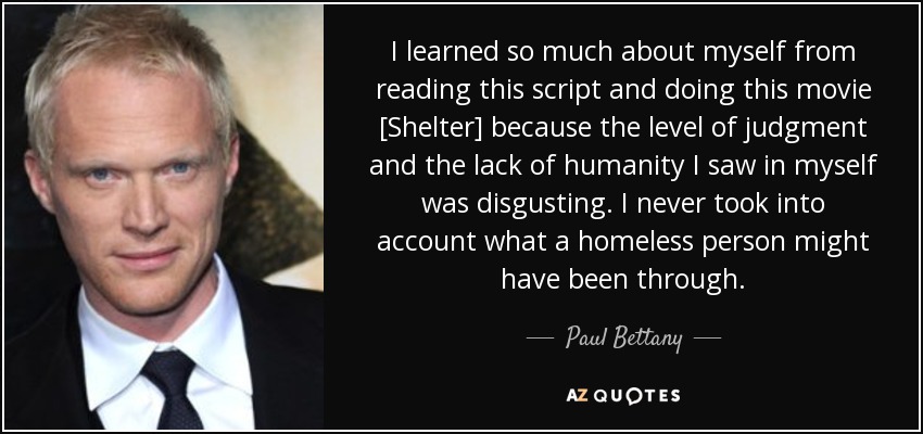 I learned so much about myself from reading this script and doing this movie [Shelter] because the level of judgment and the lack of humanity I saw in myself was disgusting. I never took into account what a homeless person might have been through. - Paul Bettany