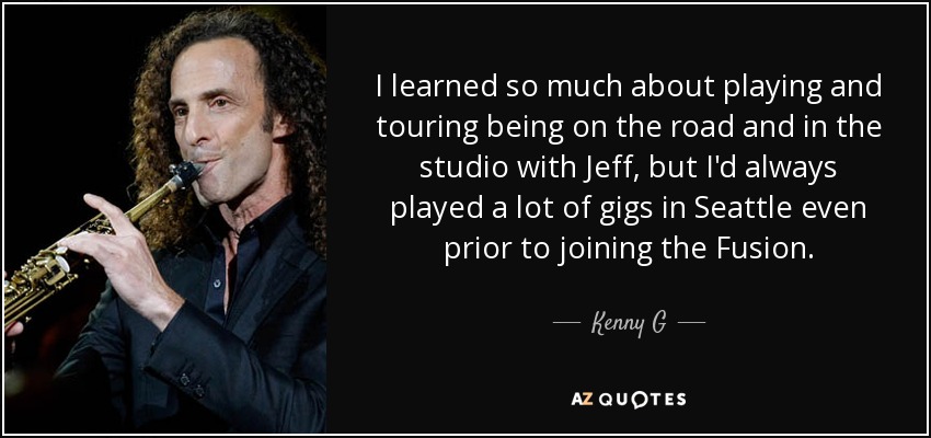 I learned so much about playing and touring being on the road and in the studio with Jeff, but I'd always played a lot of gigs in Seattle even prior to joining the Fusion. - Kenny G