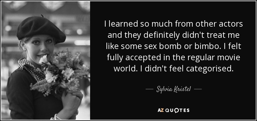 I learned so much from other actors and they definitely didn't treat me like some sex bomb or bimbo. I felt fully accepted in the regular movie world. I didn't feel categorised. - Sylvia Kristel