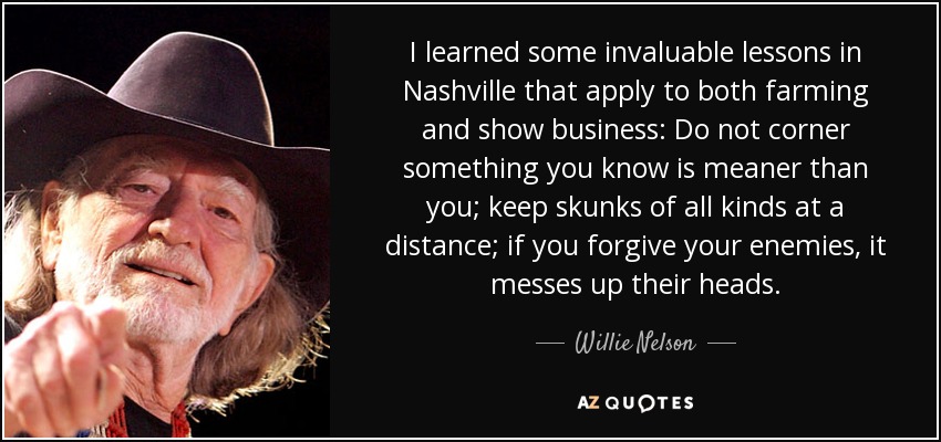 I learned some invaluable lessons in Nashville that apply to both farming and show business: Do not corner something you know is meaner than you; keep skunks of all kinds at a distance; if you forgive your enemies, it messes up their heads. - Willie Nelson