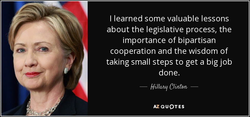 I learned some valuable lessons about the legislative process, the importance of bipartisan cooperation and the wisdom of taking small steps to get a big job done. - Hillary Clinton