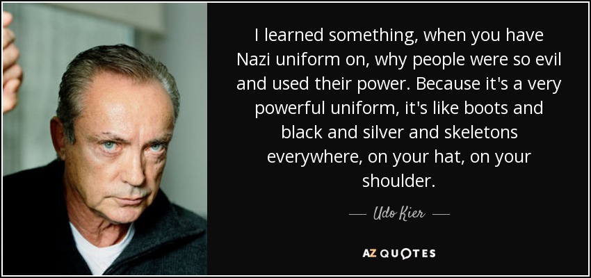 I learned something, when you have Nazi uniform on, why people were so evil and used their power. Because it's a very powerful uniform, it's like boots and black and silver and skeletons everywhere, on your hat, on your shoulder. - Udo Kier