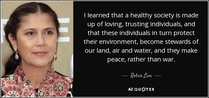 I learned that a healthy society is made up of loving, trusting individuals, and that these individuals in turn protect their environment, become stewards of our land, air and water, and they make peace, rather than war. - Robin Lim