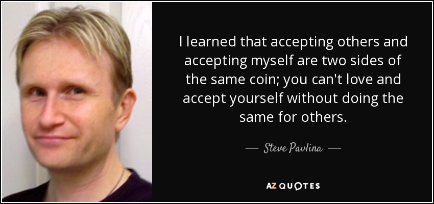I learned that accepting others and accepting myself are two sides of the same coin; you can't love and accept yourself without doing the same for others. - Steve Pavlina