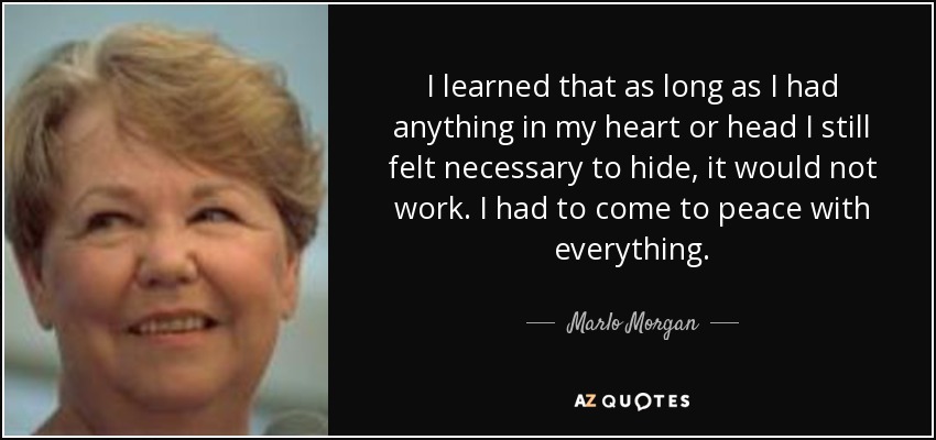 I learned that as long as I had anything in my heart or head I still felt necessary to hide, it would not work. I had to come to peace with everything. - Marlo Morgan