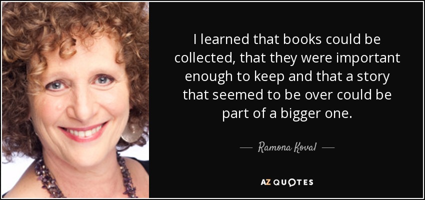 I learned that books could be collected, that they were important enough to keep and that a story that seemed to be over could be part of a bigger one. - Ramona Koval