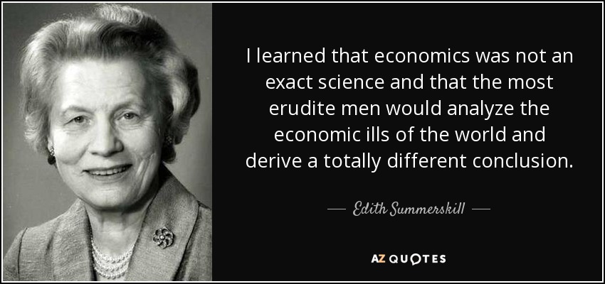 I learned that economics was not an exact science and that the most erudite men would analyze the economic ills of the world and derive a totally different conclusion. - Edith Summerskill, Baroness Summerskill