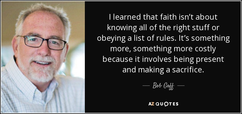 I learned that faith isn’t about knowing all of the right stuff or obeying a list of rules. It’s something more, something more costly because it involves being present and making a sacrifice. - Bob Goff