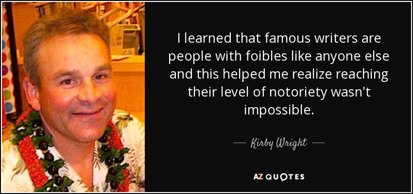 I learned that famous writers are people with foibles like anyone else and this helped me realize reaching their level of notoriety wasn't impossible. - Kirby Wright