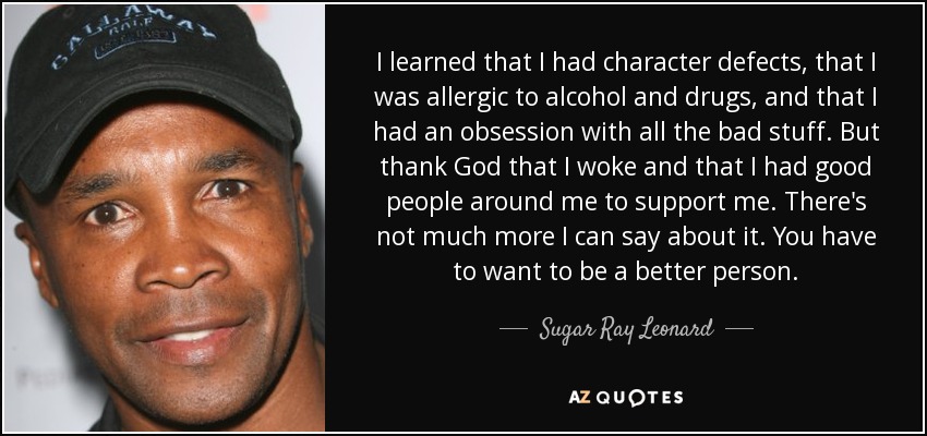 I learned that I had character defects, that I was allergic to alcohol and drugs, and that I had an obsession with all the bad stuff. But thank God that I woke and that I had good people around me to support me. There's not much more I can say about it. You have to want to be a better person. - Sugar Ray Leonard