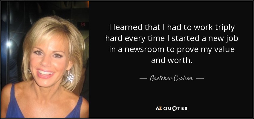 I learned that I had to work triply hard every time I started a new job in a newsroom to prove my value and worth. - Gretchen Carlson