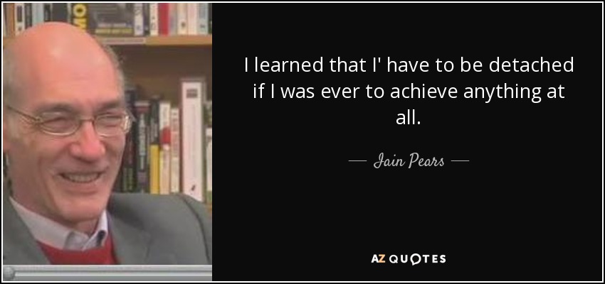 I learned that I' have to be detached if I was ever to achieve anything at all. - Iain Pears
