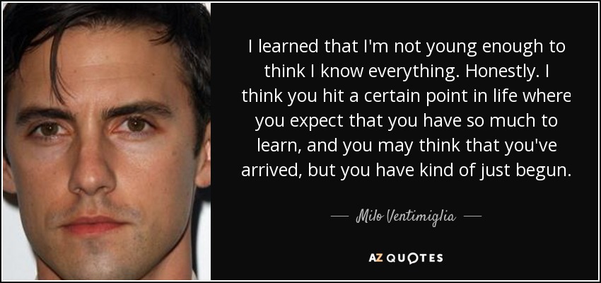 I learned that I'm not young enough to think I know everything. Honestly. I think you hit a certain point in life where you expect that you have so much to learn, and you may think that you've arrived, but you have kind of just begun. - Milo Ventimiglia