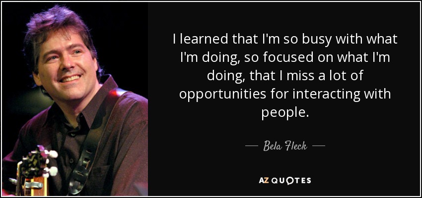 I learned that I'm so busy with what I'm doing, so focused on what I'm doing, that I miss a lot of opportunities for interacting with people. - Bela Fleck