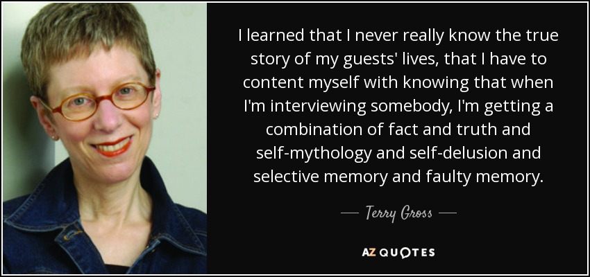 I learned that I never really know the true story of my guests' lives, that I have to content myself with knowing that when I'm interviewing somebody, I'm getting a combination of fact and truth and self-mythology and self-delusion and selective memory and faulty memory. - Terry Gross