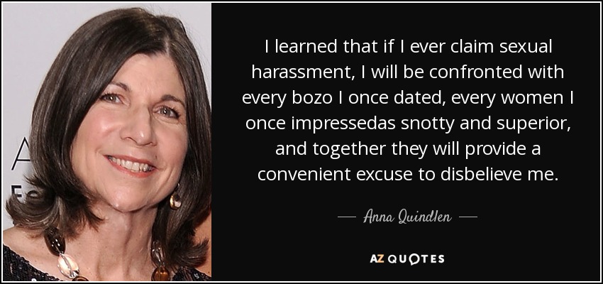 I learned that if I ever claim sexual harassment, I will be confronted with every bozo I once dated, every women I once impressedas snotty and superior, and together they will provide a convenient excuse to disbelieve me. - Anna Quindlen