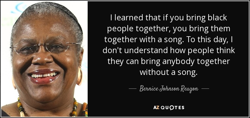 I learned that if you bring black people together, you bring them together with a song. To this day, I don't understand how people think they can bring anybody together without a song. - Bernice Johnson Reagon
