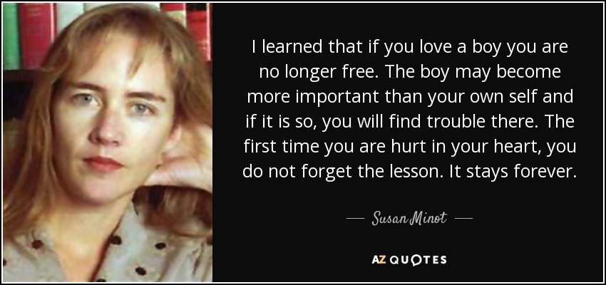 I learned that if you love a boy you are no longer free. The boy may become more important than your own self and if it is so, you will find trouble there. The first time you are hurt in your heart, you do not forget the lesson. It stays forever. - Susan Minot