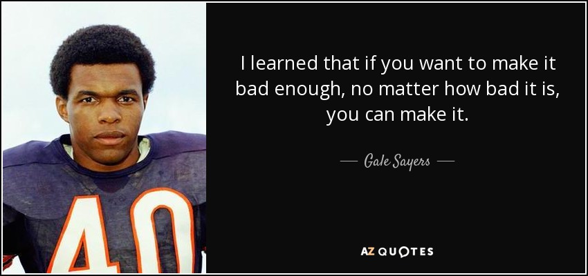 I learned that if you want to make it bad enough, no matter how bad it is, you can make it. - Gale Sayers