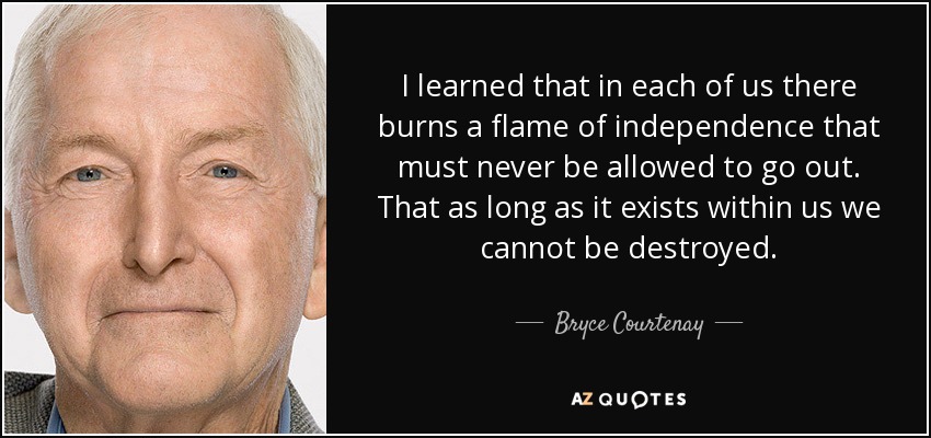 I learned that in each of us there burns a flame of independence that must never be allowed to go out. That as long as it exists within us we cannot be destroyed. - Bryce Courtenay