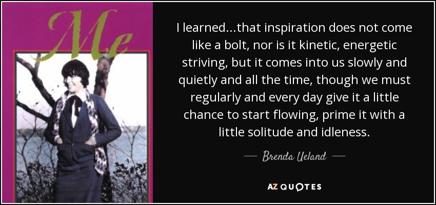 I learned...that inspiration does not come like a bolt, nor is it kinetic, energetic striving, but it comes into us slowly and quietly and all the time, though we must regularly and every day give it a little chance to start flowing, prime it with a little solitude and idleness. - Brenda Ueland
