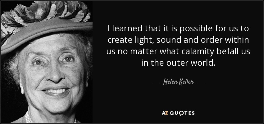 I learned that it is possible for us to create light, sound and order within us no matter what calamity befall us in the outer world. - Helen Keller