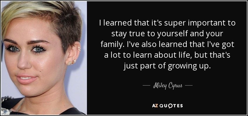 I learned that it's super important to stay true to yourself and your family. I've also learned that I've got a lot to learn about life, but that's just part of growing up. - Miley Cyrus