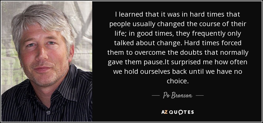 I learned that it was in hard times that people usually changed the course of their life; in good times, they frequently only talked about change. Hard times forced them to overcome the doubts that normally gave them pause.It surprised me how often we hold ourselves back until we have no choice. - Po Bronson