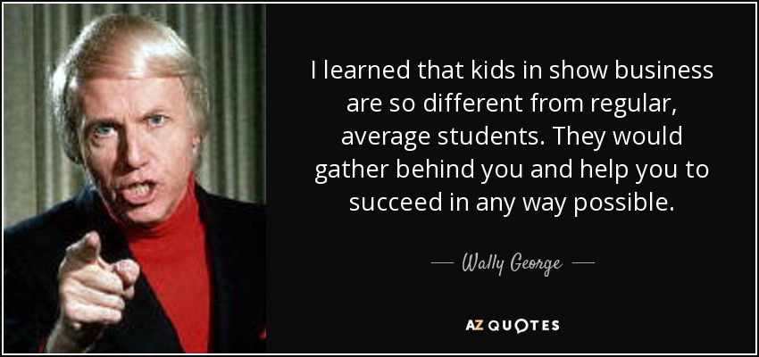 I learned that kids in show business are so different from regular, average students. They would gather behind you and help you to succeed in any way possible. - Wally George
