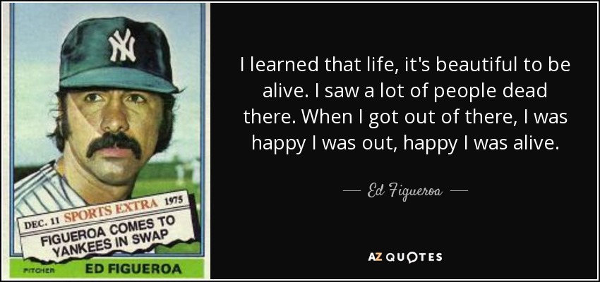 I learned that life, it's beautiful to be alive. I saw a lot of people dead there. When I got out of there, I was happy I was out, happy I was alive. - Ed Figueroa