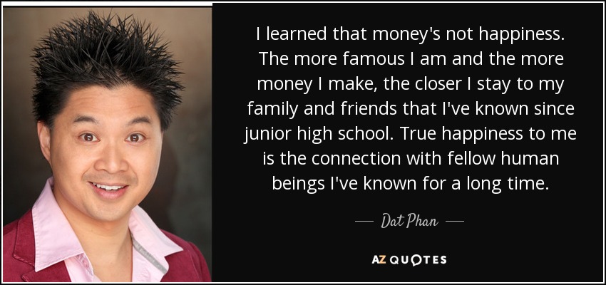 I learned that money's not happiness. The more famous I am and the more money I make, the closer I stay to my family and friends that I've known since junior high school. True happiness to me is the connection with fellow human beings I've known for a long time. - Dat Phan