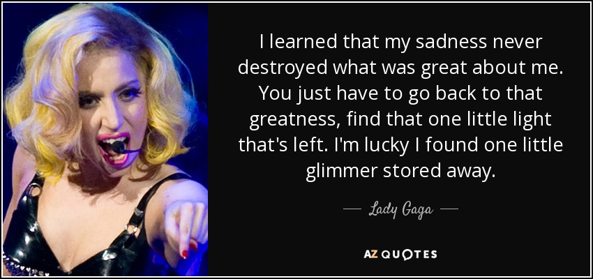 I learned that my sadness never destroyed what was great about me. You just have to go back to that greatness, find that one little light that's left. I'm lucky I found one little glimmer stored away. - Lady Gaga