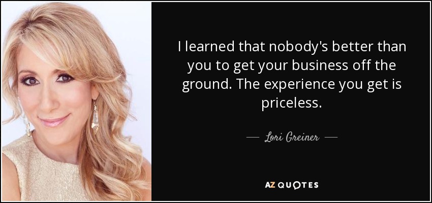 I learned that nobody's better than you to get your business off the ground. The experience you get is priceless. - Lori Greiner