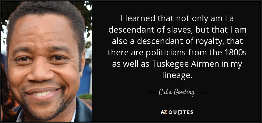 I learned that not only am I a descendant of slaves, but that I am also a descendant of royalty, that there are politicians from the 1800s as well as Tuskegee Airmen in my lineage. - Cuba Gooding, Jr.