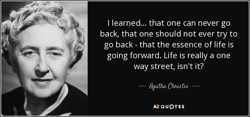 I learned ... that one can never go back, that one should not ever try to go back - that the essence of life is going forward. Life is really a one way street, isn't it? - Agatha Christie
