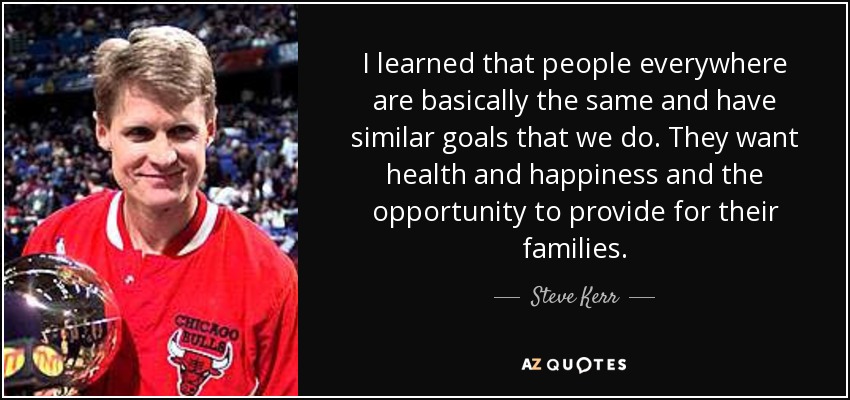 I learned that people everywhere are basically the same and have similar goals that we do. They want health and happiness and the opportunity to provide for their families. - Steve Kerr