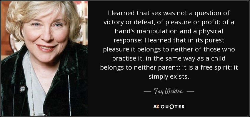 I learned that sex was not a question of victory or defeat, of pleasure or profit: of a hand's manipulation and a physical response: I learned that in its purest pleasure it belongs to neither of those who practise it, in the same way as a child belongs to neither parent: it is a free spirit: it simply exists. - Fay Weldon
