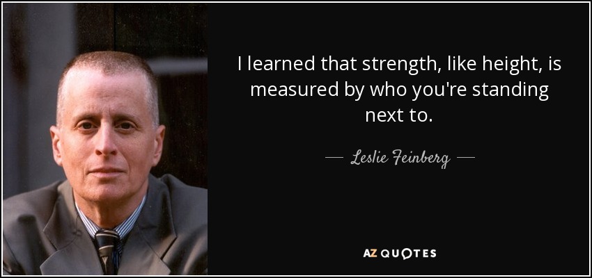 I learned that strength, like height, is measured by who you're standing next to. - Leslie Feinberg