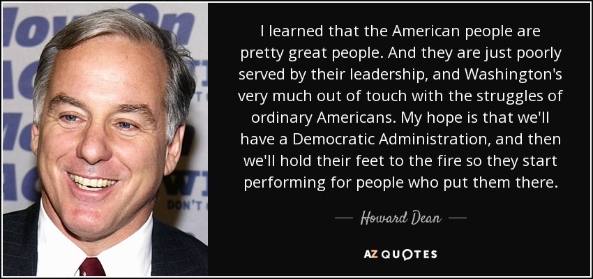 I learned that the American people are pretty great people. And they are just poorly served by their leadership, and Washington's very much out of touch with the struggles of ordinary Americans. My hope is that we'll have a Democratic Administration, and then we'll hold their feet to the fire so they start performing for people who put them there. - Howard Dean